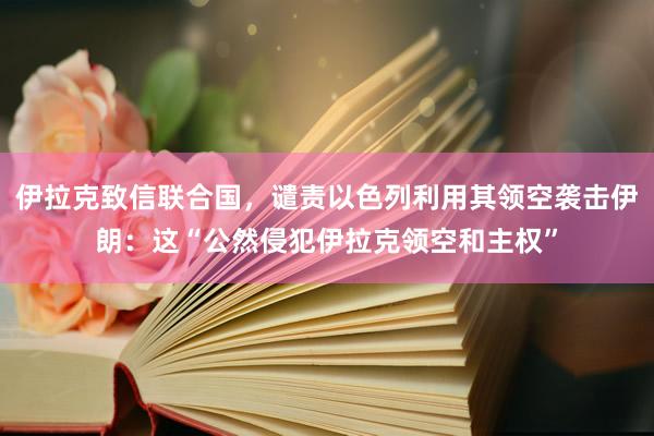 伊拉克致信联合国，谴责以色列利用其领空袭击伊朗：这“公然侵犯伊拉克领空和主权”