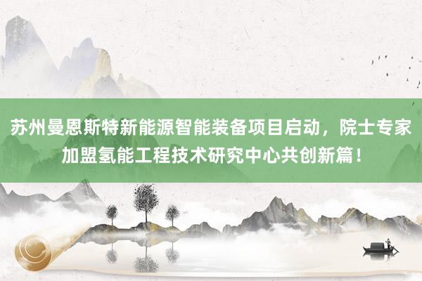 苏州曼恩斯特新能源智能装备项目启动，院士专家加盟氢能工程技术研究中心共创新篇！