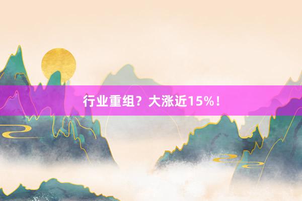 行业重组？大涨近15%！