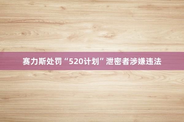 赛力斯处罚“520计划”泄密者涉嫌违法