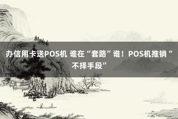 办信用卡送POS机 谁在“套路”谁！POS机推销“不择手段”