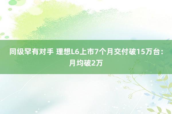 同级罕有对手 理想L6上市7个月交付破15万台：月均破2万