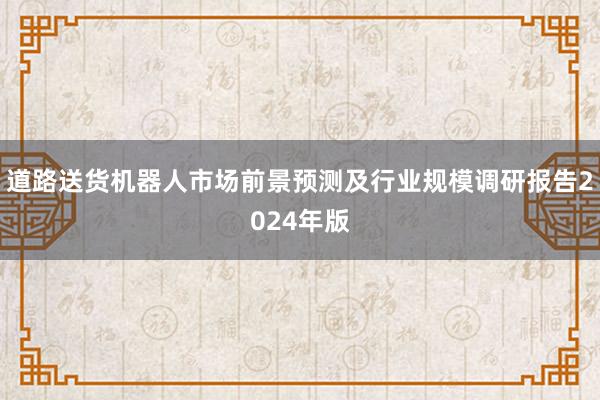 道路送货机器人市场前景预测及行业规模调研报告2024年版