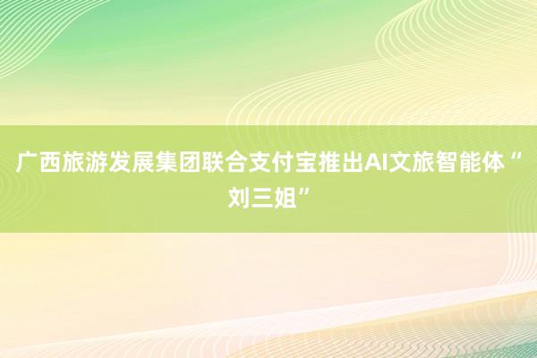 广西旅游发展集团联合支付宝推出AI文旅智能体“刘三姐”