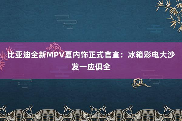 比亚迪全新MPV夏内饰正式官宣：冰箱彩电大沙发一应俱全