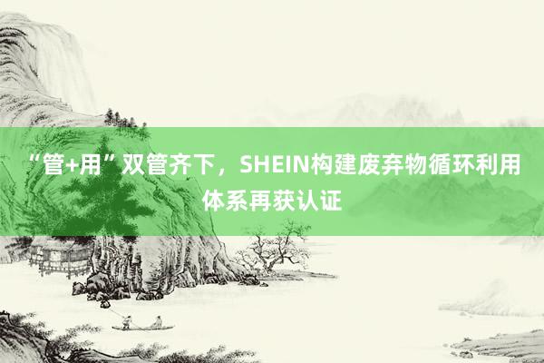 “管+用”双管齐下，SHEIN构建废弃物循环利用体系再获认证