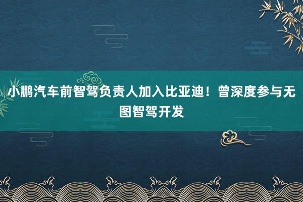 小鹏汽车前智驾负责人加入比亚迪！曾深度参与无图智驾开发