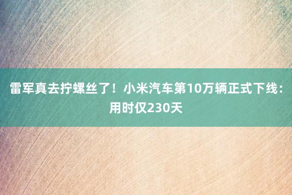 雷军真去拧螺丝了！小米汽车第10万辆正式下线：用时仅230天