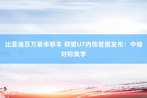 比亚迪百万豪华轿车 仰望U7内饰官图发布：中轴对称美学