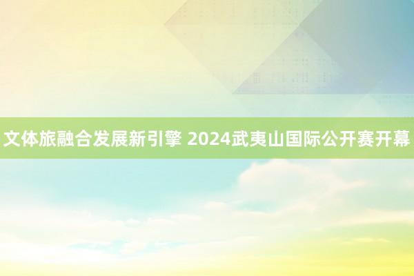 文体旅融合发展新引擎 2024武夷山国际公开赛开幕