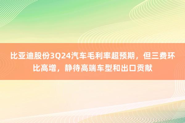 比亚迪股份3Q24汽车毛利率超预期，但三费环比高增，静待高端车型和出口贡献