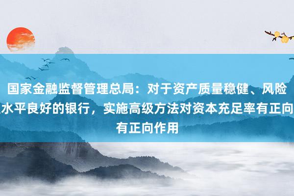 国家金融监督管理总局：对于资产质量稳健、风险管理水平良好的银行，实施高级方法对资本充足率有正向作用