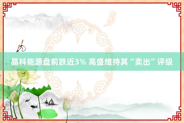 晶科能源盘前跌近3% 高盛维持其“卖出”评级