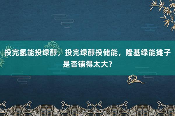 投完氢能投绿醇，投完绿醇投储能，隆基绿能摊子是否铺得太大？