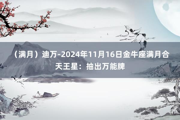 （满月）迪万-2024年11月16日金牛座满月合天王星：抽出万能牌