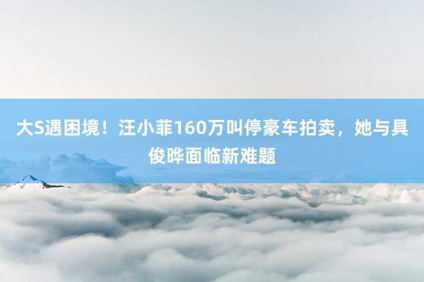 大S遇困境！汪小菲160万叫停豪车拍卖，她与具俊晔面临新难题