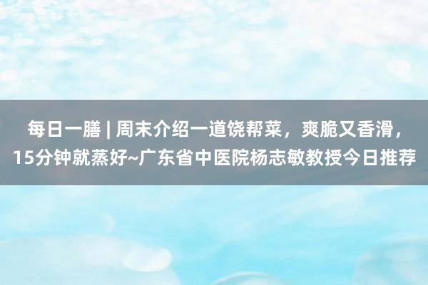 每日一膳 | 周末介绍一道饶帮菜，爽脆又香滑，15分钟就蒸好~广东省中医院杨志敏教授今日推荐