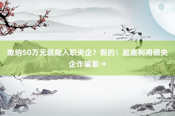 缴纳50万元就能入职央企？假的！起底利用假央企诈骗案→