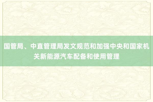 国管局、中直管理局发文规范和加强中央和国家机关新能源汽车配备和使用管理