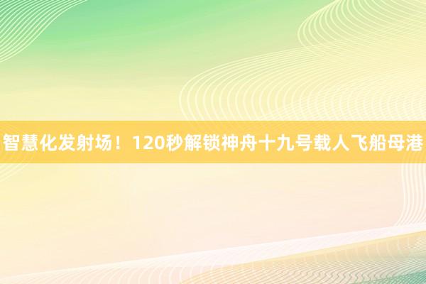 智慧化发射场！120秒解锁神舟十九号载人飞船母港