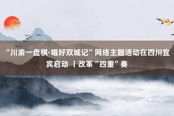 “川渝一盘棋·唱好双城记”网络主题活动在四川宜宾启动 丨改革“四重”奏