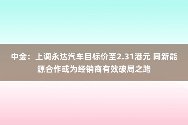 中金：上调永达汽车目标价至2.31港元 同新能源合作或为经销商有效破局之路