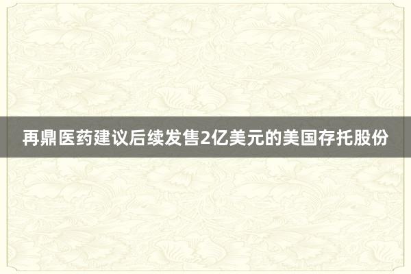 再鼎医药建议后续发售2亿美元的美国存托股份