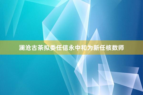 澜沧古茶拟委任信永中和为新任核数师