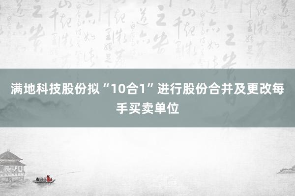 满地科技股份拟“10合1”进行股份合并及更改每手买卖单位