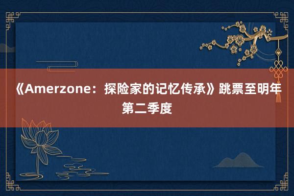 《Amerzone：探险家的记忆传承》跳票至明年第二季度