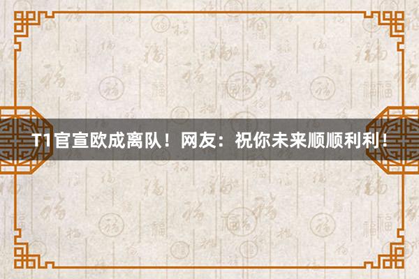 T1官宣欧成离队！网友：祝你未来顺顺利利！