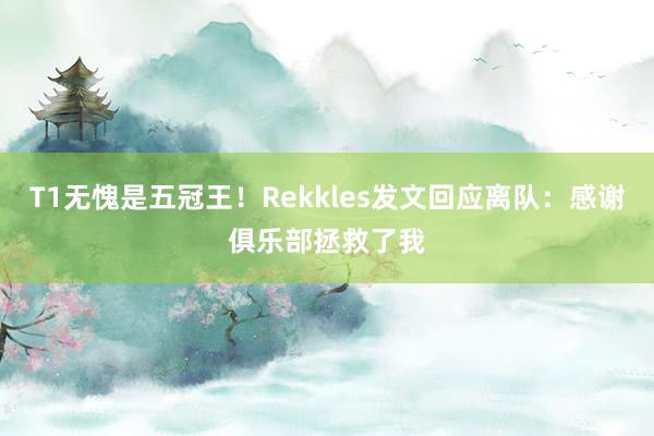 T1无愧是五冠王！Rekkles发文回应离队：感谢俱乐部拯救了我