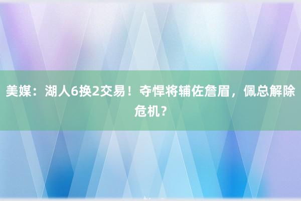 美媒：湖人6换2交易！夺悍将辅佐詹眉，佩总解除危机？