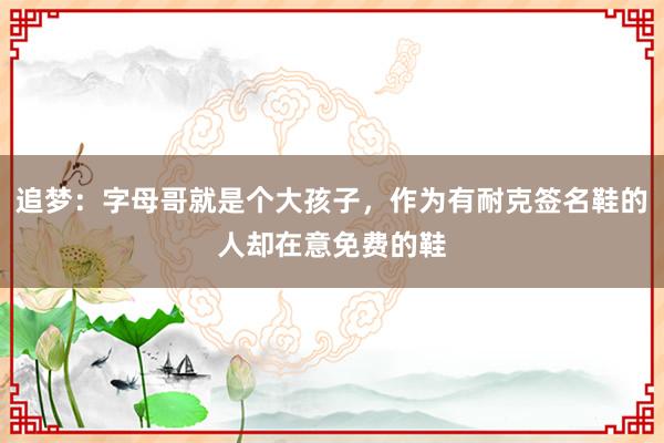 追梦：字母哥就是个大孩子，作为有耐克签名鞋的人却在意免费的鞋