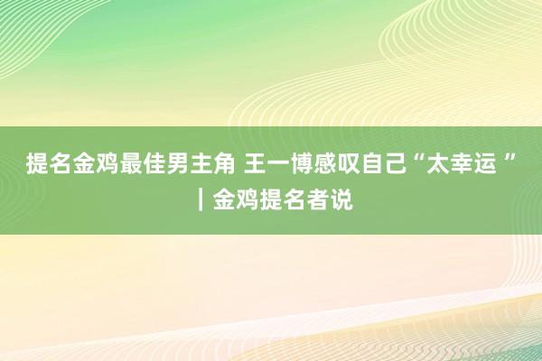 提名金鸡最佳男主角 王一博感叹自己“太幸运 ”｜金鸡提名者说