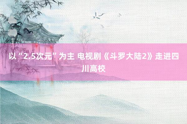 以“2.5次元”为主 电视剧《斗罗大陆2》走进四川高校