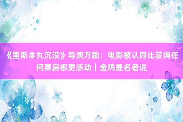 《里斯本丸沉没》导演方励：电影被认同比获得任何票房都更感动｜金鸡提名者说