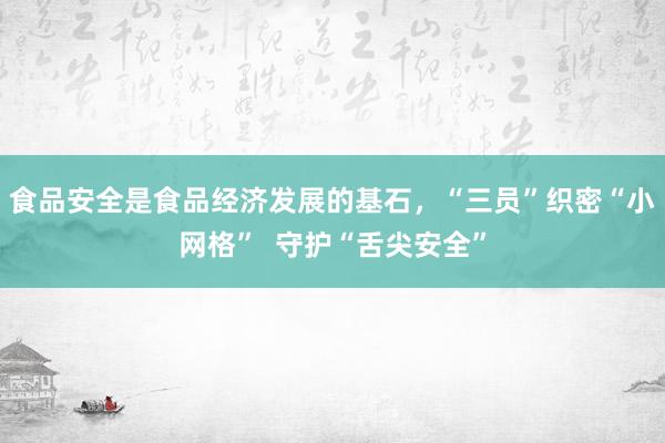 食品安全是食品经济发展的基石，“三员”织密“小网格”  守护“舌尖安全”