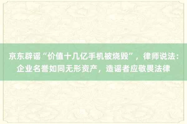 京东辟谣“价值十几亿手机被烧毁”，律师说法：企业名誉如同无形资产，造谣者应敬畏法律