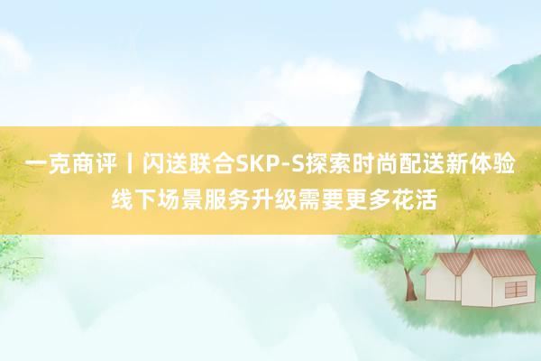 一克商评丨闪送联合SKP-S探索时尚配送新体验 线下场景服务升级需要更多花活