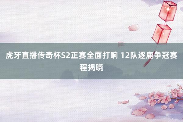 虎牙直播传奇杯S2正赛全面打响 12队逐鹿争冠赛程揭晓