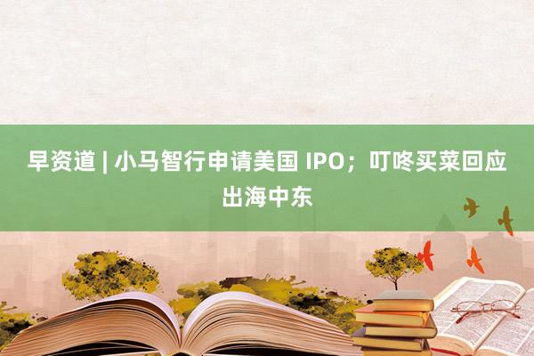 早资道 | 小马智行申请美国 IPO；叮咚买菜回应出海中东