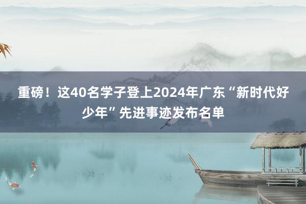 重磅！这40名学子登上2024年广东“新时代好少年”先进事迹发布名单