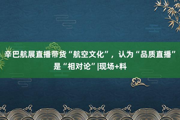 辛巴航展直播带货“航空文化”，认为“品质直播”是“相对论”|现场+料