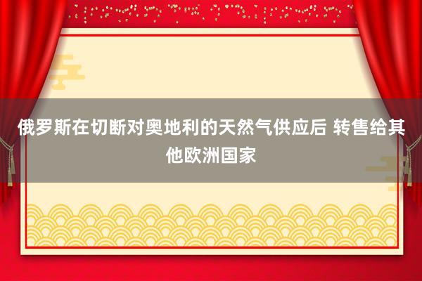 俄罗斯在切断对奥地利的天然气供应后 转售给其他欧洲国家