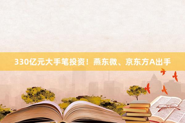 330亿元大手笔投资！燕东微、京东方A出手