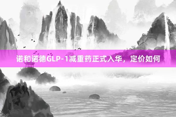 诺和诺德GLP-1减重药正式入华，定价如何