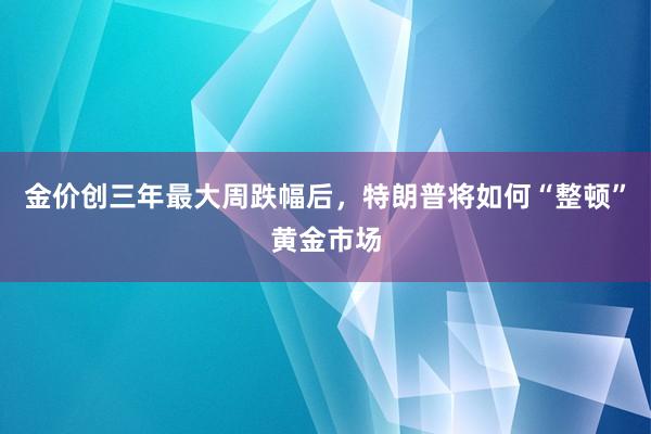 金价创三年最大周跌幅后，特朗普将如何“整顿”黄金市场