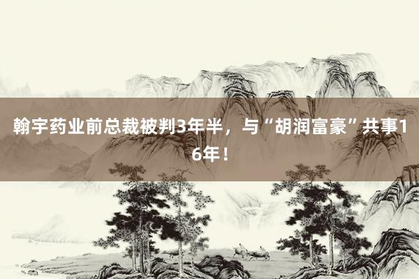 翰宇药业前总裁被判3年半，与“胡润富豪”共事16年！