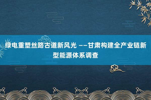 绿电重塑丝路古道新风光 ——甘肃构建全产业链新型能源体系调查